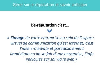 Gérer son e-réputation et savoir anticiper



             L’e-réputation c’est…

« l’image de votre entreprise au sein de l’espace
  virtuel de communication qu’est Internet, c’est
        l’idée e-médiate et paradoxalement
  immédiate qu’on se fait d’une entreprise, l’info
            véhiculée sur soi via le web »
 