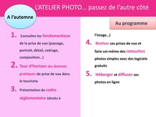 L’ATELIER PHOTO… passez de l’autre côté
A l’automne
                                                        Au programme

 1.   Connaître les fondamentaux            l’image…)

      de la prise de vue (paysage,     4.   Réaliser ses prises de vue et
      portrait, détail, cadrage,            faire soi-même des retouches
      composition…)                         photos simples avec des logiciels
 2. Tour d’horizon des bonnes               gratuits

      pratiques de prise de vue dans   5.   Héberger et diffuser ses
      le tourisme                           photos en ligne

 3.   Présentation du cadre

      réglementaire (droits à
 