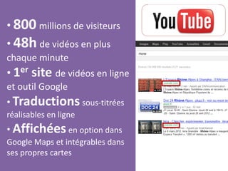 • 800 millions de visiteurs
• 48h de vidéos en plus
chaque minute
• 1er site de vidéos en ligne
et outil Google
• Traductions sous-titrées
réalisables en ligne
• Affichées en option dans
Google Maps et intégrables dans
ses propres cartes
 