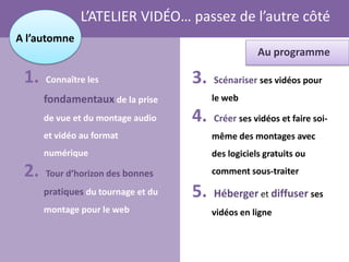 L’ATELIER VIDÉO… passez de l’autre côté
A l’automne
                                                     Au programme

 1.   Connaître les                 3.   Scénariser ses vidéos pour
      fondamentaux de la prise           le web

      de vue et du montage audio    4.   Créer ses vidéos et faire soi-
      et vidéo au format                 même des montages avec
      numérique                          des logiciels gratuits ou

 2.   Tour d’horizon des bonnes          comment sous-traiter

      pratiques du tournage et du   5.   Héberger et diffuser ses
      montage pour le web                vidéos en ligne
 