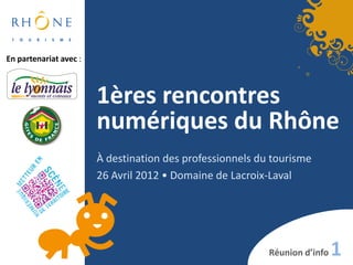En partenariat avec :



                        1ères rencontres
                        numériques du Rhône
                        À destination des professionnels du tourisme
                        26 Avril 2012 • Domaine de Lacroix-Laval




                                                           Réunion d’info   1
 