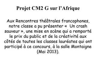 Projet CM2 G sur l’Afrique
Aux Rencontres théâtrales francophones,
notre classe a pu présenter « Un crash
sauveur », une mise en scène qui a remporté
le prix du public et de la créativité aux
côtés de toutes les classes lauréates qui ont
participé à ce concours, à la salle Montaigne
(Mai 2013).
 