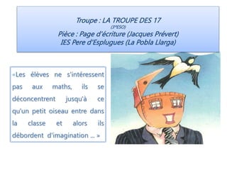 Troupe : LA TROUPE DES 17
(3ºESO)
Pièce : Page d'écriture (Jacques Prévert)
IES Pere d'Esplugues (La Pobla Llarga)
«Les élèves ne s'intéressent
pas aux maths, ils se
déconcentrent jusqu'à ce
qu'un petit oiseau entre dans
la classe et alors ils
débordent d'imagination ... »
 