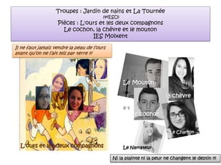 Troupes : Jardin de nains et La Tournée
(4ºESO)
Pièces : L'ours et les deux compagnons
Le cochon, la chèvre et le mouton
IES Moixent
Le narrateur
Le Mouton,
la chèvre
e t
le cochon
l e Charton
Le NarrateurL'ours et les deux compagnons
Il ne faut jamais vendre la peau de l’ours
avant qu’on ne l’ait mis par terre !!!
Ni la plainte ni la peur ne changent le destin !!!
 