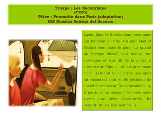 Troupe : Les Secouristes
(4ºESO)
Pièce : Poursuite dans Paris (adaptation)
IES Nuestra Señora del Socorro
Lucie, Max et Nicolas sont trois amis
qui habitent à Paris. Un jour Max et
Nicolas sont dans le parc (…) quand
un homme blessé, leur donne une
enveloppe et leur dit de la porter à
« monsieur Tino » et d’autres mots
clefs(…).Quand Lucie arrive ses amis
lui racontent tout et ils décident de
chercher monsieur Tino ensemble.(…).
À partir de ce moment les trois amis
vivent une série d’aventures. Ils
doivent utiliser leur astuce(…).
 