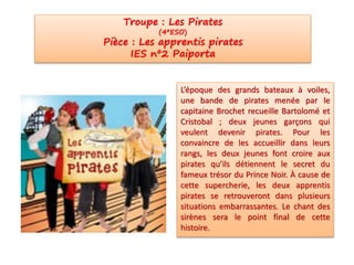 L’époque des grands bateaux à voiles,
une bande de pirates menée par le
capitaine Brochet recueille Bartolomé et
Cristobal ; deux jeunes garçons qui
veulent devenir pirates. Pour les
convaincre de les accueillir dans leurs
rangs, les deux jeunes font croire aux
pirates qu’ils détiennent le secret du
fameux trésor du Prince Noir. À cause de
cette supercherie, les deux apprentis
pirates se retrouveront dans plusieurs
situations embarrassantes. Le chant des
sirènes sera le point final de cette
histoire.
Troupe : Les Pirates
(4ºESO)
Pièce : Les apprentis pirates
IES nº2 Paiporta
 