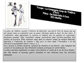 La pièce de théâtre raconte l'histoire de Gabrielle, une petite fille de douze ans qui
est placée dans un orphelinat avec sa soeur Adrienne après la mort de leur mère. À
l'orphelinat, elles apprennent la couture et mènent une vie austère et rigoureuse.
Devenues grandes, elles travaillent comme couturières dans l’arrière-boutique d’un
tailleur de province. Elles chantent aussi dans un cabaret rempli de soldats éméchés.
Gabrielle a l'habitude de chanter « Qui qu'a vu Coco dans l'Trocadéro » et les
officiers la surnomment alors « Coco ». (…)
Coco incarne la femme moderne, symbole de réussite et de liberté : elle remplace les
corsets et les plumes par des vêtements simples, pratiques et confortables.
La pièce abordera également un aspect plus sombre et caché de la vie de Coco Chanel :
son rôle durant la seconde guerre mondiale et ses relations avec les officiers
allemands.
 