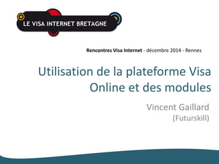 Rencontres Visa Internet - décembre 2014 - Rennes 
Utilisation de la plateforme Visa 
Online et des modules 
Vincent Gaillard 
(Futurskill) 
 
