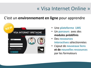 « Visa Internet Online »
C’est un environnement en ligne pour apprendre

                          • Une plateforme LMS
                          • Un parcours avec des
                            modules prédéfinis
                          • Des ressources
                            interactives sélectionnées
                          • L’ajout de nouveaux liens
                            et de nouvelles ressources
                            par les formateurs
 