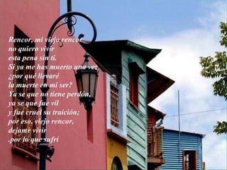 Rencor, mi viejo rencor no quiero vivir esta pena sin ti. Si ya me has muerto una vez ¿por qué llevaré la muerte en mi ser? Ya se que no tiene perdón, ya se que fue vil y fue cruel su traición; por eso, viejo rencor, dejame vivir por lo que sufrí. 