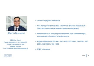 © SQS 2
Alberto Rencurosi
 Laurea in Ingegneria Meccanica
 Area manager Nord-Ovest Italia e membro di direzione allargata SQS
(associazione svizzera per sistemi di qualità e management)
 Responsabile SQS Italia per gli accreditamenti e per il settore energia,
sicurezza delle informazioni ed anticorruzione.
 Auditor qualificato per ISO 9001, ISO 14001, ISO 45001, ISO 27001, ISO
22301, ISO 50001 e UNI 11352
 RSPP e formatore
SQS Italian Branch
Piazzale Biancamano, 2 - 20121 Milano (MI)
HQ SQS - Bernstrasse 103, 3052
Zollikofen, Svizzera
T +39.333.8642096 Alberto.Rencurosi@sqs.ch
 
