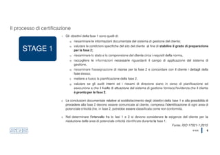 © SQS 6
STAGE 1
1. Gli obiettivi della fase 1 sono quelli di:
a) riesaminare le informazioni documentate del sistema di gestione del cliente;
b) valutare le condizioni specifiche del sito del cliente al fine di stabilire il grado di preparazione
per la fase 2;
c) riesaminare lo stato e la comprensione del cliente circa i requisiti della norma,
d) raccogliere le informazioni necessarie riguardanti il campo di applicazione del sistema di
gestione,
e) riesaminare l'assegnazione di risorse per la fase 2 e concordare con il cliente i dettagli della
fase stessa;
f) mettere a fuoco la pianificazione della fase 2,
g) valutare se gli audit interni ed i riesami di direzione siano in corso di pianificazione ed
esecuzione e che il livello di attuazione del sistema di gestione fornisca l'evidenza che il cliente
è pronto per la fase 2.
2. Le conclusioni documentate relative al soddisfacimento degli obiettivi della fase 1 e alla possibilità di
procedere alla fase 2 devono essere comunicate al cliente, compresa l'identificazione di ogni area di
potenziale criticità che, in fase 2, potrebbe essere classificata come non conformità.
3. Nel determinare l'intervallo fra le fasi 1 e 2 si devono considerare le esigenze del cliente per la
risoluzione delle aree di potenziale criticità identificate durante la fase 1.
Fonte: ISO 17021-1:2015
Il processo di certificazione
 