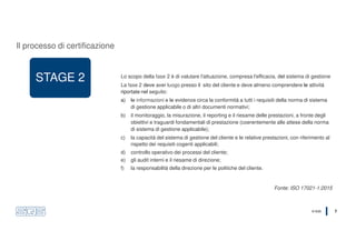 © SQS 7
STAGE 2 Lo scopo della fase 2 è di valutare l'attuazione, compresa l'efficacia, del sistema di gestione
La fase 2 deve aver luogo presso il sito del cliente e deve almeno comprendere le attività
riportate nel seguito:
a) le informazioni e le evidenze circa la conformità a tutti i requisiti della norma di sistema
di gestione applicabile o di altri documenti normativi;
b) il monitoraggio, la misurazione, il reporting e il riesame delle prestazioni, a fronte degli
obiettivi e traguardi fondamentali di prestazione (coerentemente alle attese della norma
di sistema di gestione applicabile);
c) la capacità del sistema di gestione del cliente e le relative prestazioni, con riferimento al
rispetto dei requisiti cogenti applicabili;
d) controllo operativo dei processi del cliente;
e) gli audit interni e il riesame di direzione;
f) la responsabilità della direzione per le politiche del cliente.
Fonte: ISO 17021-1:2015
Il processo di certificazione
 