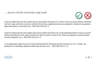 © SQS 9
Il piano di trattamento dei rischi relativo alla sicurezza delle informazioni non risulta in linea con quanto definito nell’analisi
dei rischi, dopo confronto con elenco controlli in Annex A (es. applicazione policy uso password, raccolta di Log, gestione
degli assets libera, nomine AdS, ecc.). ISO 27001:2013 §6.1.3
Il piano di trattamento dei rischi relativo alla sicurezza delle informazioni non risulta sistematicamente in linea con quanto
definito nell’analisi dei rischi, dopo confronto con elenco controlli in annex A (es. Policy uso password, controllo accessi,
controlli crittografici, ecc..). ISO 27001:2013 §6.1.3
La consapevolezza delle risorse non risulta sistematicamente dimostrata durante l’audit (es. pc non «in sleep» con
postazione non presidiata, password visibili sulla scrivania, ecc.) - ISO 27001:2013 § 7.3
….alcune criticità riscontrate negli audit
 