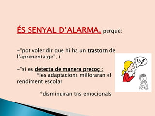 ÉS SENYAL D’ALARMA, perquè:
-“pot voler dir que hi ha un trastorn de
l’aprenentatge”, i
-“si es detecta de manera precoç :
*les adaptacions milloraran el
rendiment escolar
*disminuiran tns emocionals
 