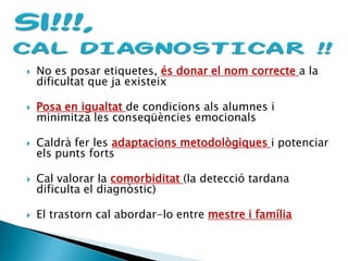  No es posar etiquetes, és donar el nom correcte a la
dificultat que ja existeix
 Posa en igualtat de condicions als alumnes i
minimitza les conseqüències emocionals
 Caldrà fer les adaptacions metodològiques i potenciar
els punts forts
 Cal valorar la comorbiditat (la detecció tardana
dificulta el diagnòstic)
 El trastorn cal abordar-lo entre mestre i família
 