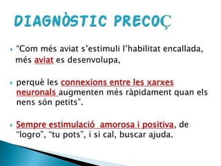  “Com més aviat s’estimuli l’habilitat encallada,
més aviat es desenvolupa,
 perquè les connexions entre les xarxes
neuronals augmenten més ràpidament quan els
nens són petits”.
 Sempre estimulació amorosa i positiva, de
“logro”, “tu pots”, i si cal, buscar ajuda.
 