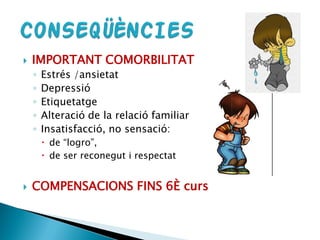  IMPORTANT COMORBILITAT
◦ Estrés /ansietat
◦ Depressió
◦ Etiquetatge
◦ Alteració de la relació familiar
◦ Insatisfacció, no sensació:
 de “logro”,
 de ser reconegut i respectat
 COMPENSACIONS FINS 6È curs
 