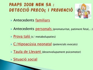  Antecedents familiars
 Antecedents personals (prematuritat, patiment fetal,…)
 Prova taló (c/ metabolupaties)
 C/Hipoacúsia neonatal (potencials evocats)
 Taula de Llevant (desenvolupament psicomotor)
 Situació social
 