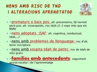  -prematurs o baix pes: alt. psicomotriu, QI normal
però just, alt. visoespaials, risc tdah (2-3 cops més que els
RNN)
 -nens adoptats (SAF: alt. cognitiva, conductual,
tdah,...)
 -nens amb problemes de llenguatge: risc d’alt.
lecto-escriptura
 -nens amb sospita tdah de petits: risc de tdah de
més grans
 -famílies amb antecedents: seguiment
acurat escolar i de l’aprenentatge
 