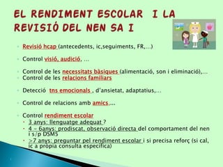 ◦ Revisió hcap (antecedents, ic,seguiments, FR,…)
◦ Control visió, audició, …
◦ Control de les necessitats bàsiques (alimentació, son i eliminació),…
◦ Control de les relacions familiars
◦ Detecció tns emocionals , d’ansietat, adaptatius,…
◦ Control de relacions amb amics,...
◦ Control rendiment escolar
 3 anys: llenguatge adequat ?
 4 - 6anys: prodiscat, observació directa del comportament del nen
i s/p DSM5
 >7 anys: preguntar pel rendiment escolar i si precisa reforç (si cal,
ic a pròpia consulta específica)

 