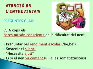PREGUNTES CLAU:
(*) A cops els
pares no són conscients de la dificultat del nen!!
 Preguntar pel rendiment escolar (“be,be”)
 Sostenir el silenci
 “Necessita ajut?”
 Ei si el nen va content (ull a les somatitzacions)
 