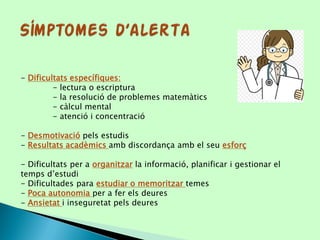 - Dificultats específiques:
- lectura o escriptura
- la resolució de problemes matemàtics
- càlcul mental
- atenció i concentració
- Desmotivació pels estudis
- Resultats acadèmics amb discordança amb el seu esforç
- Dificultats per a organitzar la informació, planificar i gestionar el
temps d’estudi
- Dificultades para estudiar o memoritzar temes
- Poca autonomia per a fer els deures
- Ansietat i inseguretat pels deures
 