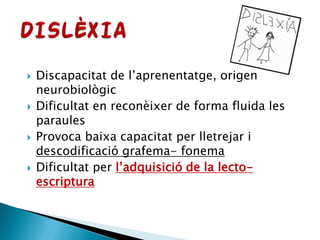  Discapacitat de l’aprenentatge, origen
neurobiològic
 Dificultat en reconèixer de forma fluida les
paraules
 Provoca baixa capacitat per lletrejar i
descodificació grafema- fonema
 Dificultat per l’adquisició de la lecto-
escriptura
 