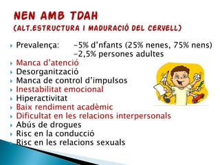  Prevalença: -5% d’nfants (25% nenes, 75% nens)
-2,5% persones adultes
 Manca d’atenció
 Desorganització
 Manca de control d’impulsos
 Inestabilitat emocional
 Hiperactivitat
 Baix rendiment acadèmic
 Dificultat en les relacions interpersonals
 Abús de drogues
 Risc en la conducció
 Risc en les relacions sexuals
 