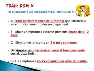  A-Patró persistent (més de 6 mesos) que interfereix
en el funcionament o desenvolupament
 B- Alguns símptomes estaven presents abans dels 12
anys.
 C- Símptomes presents en 2 o més contextes
 D- Símptomes interfereixen amb el funcionamento
social, acadèmic,...
 E- Els símptomes no s’expliquen per altre tn mental.
 