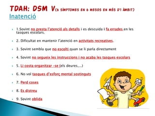  1.Sovint no presta l’atenció als detalls i es descuida i fa errades en les
tasques escolars.
 2. Dificultat en mantenir l’atenció en activitats recreatives.
 3. Sovint sembla que no escolti quan se li parla directament
 4. Sovint no segueix les instruccions i no acaba les tasques escolars
 5. Li costa organitzar –se (els deures,...)
 6. No vol tasques d’esforç mental sostinguts
 7. Perd coses
 8. Es distreu
 9. Sovint oblida
 