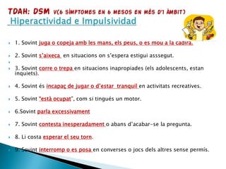  1. Sovint juga o copeja amb les mans, els peus, o es mou a la cadira.
 2. Sovint s’aixeca en situacions on s’espera estigui asssegut.

 3. Sovint corre o trepa en situacions inapropiades (els adolescents, estan
inquiets).
 4. Sovint és incapaç de jugar o d’estar tranquil en activitats recreatives.
 5. Sovint “està ocupat”, com si tingués un motor.
 6.Sovint parla excessivament
 7. Sovint contesta inesperadament o abans d’acabar-se la pregunta.
 8. Li costa esperar el seu torn.
 9. Sovint interromp o es posa en converses o jocs dels altres sense permís.
 