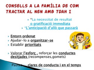  *La necessitat de resultat
o gratificació immediata
 *L’anticipació d’allò que passarà
 Entorn ordenat
 Ajudar-lo a organitzar-se
 Establir prioritats
 Valorar l’esforç , reforçar les conductes
desitjades (recompenses,gomets)
 Pautes clares de conducta i en el temps
 