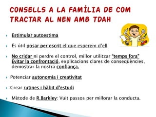  Estimular autoestima
 És útil posar per escrit el que esperem d’ell
 No cridar ni perdre el control, millor utilitzar “temps fora”
Evitar la confrontació, explicacions clares de conseqüències,
demostrar la nostra confiança.
 Potenciar autonomia i creativitat
 Crear rutines i hàbit d’estudi
 Mètode de R.Barkley: Vuit passos per millorar la conducta.
 