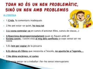 A L’ESCOLA
 1.Crida, fa comentaris inadequats
 2.No pot estar-se quiet, ho toca tot
 3.Li costa controlar-se en canvis d’activitat (files, canvis de classe,..)
 4.Reacciona desproporcionadament quan es fiquen amb ell
 Esclata sovint, i sovint està al mig dels conflictes (a cops sense ser-ne
causa
 5.És lent per copiar de la pissarra
 6.Es deixa els llibres que necessita a l’escola, no apunta be a l’agenda,...
 7.No dóna encàrrecs, ni cartes
 8.Li costa posar-se a treballar i fer-ho sense interrupcions
 