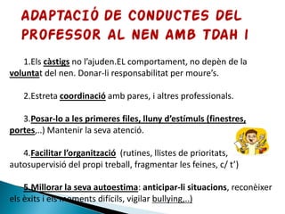 1.Els càstigs no l’ajuden.EL comportament, no depèn de la
voluntat del nen. Donar-li responsabilitat per moure’s.
2.Estreta coordinació amb pares, i altres professionals.
3.Posar-lo a les primeres files, lluny d’estímuls (finestres,
portes,..) Mantenir la seva atenció.
4.Facilitar l’organització (rutines, llistes de prioritats,
autosupervisió del propi treball, fragmentar les feines, c/ t’)
5.Millorar la seva autoestima: anticipar-li situacions, reconèixer
els èxits i els moments difícils, vigilar bullying,..)
 