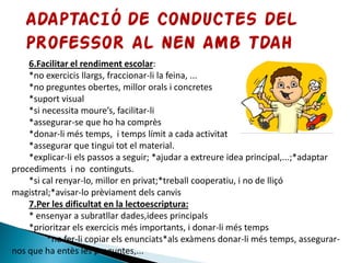 6.Facilitar el rendiment escolar:
*no exercicis llargs, fraccionar-li la feina, ...
*no preguntes obertes, millor orals i concretes
*suport visual
*si necessita moure’s, facilitar-li
*assegurar-se que ho ha comprès
*donar-li més temps, i temps límit a cada activitat
*assegurar que tingui tot el material.
*explicar-li els passos a seguir; *ajudar a extreure idea principal,...;*adaptar
procediments i no continguts.
*si cal renyar-lo, millor en privat;*treball cooperatiu, i no de lliçó
magistral;*avisar-lo prèviament dels canvis
7.Per les dificultat en la lectoescriptura:
* ensenyar a subratllar dades,idees principals
*prioritzar els exercicis més importants, i donar-li més temps
*no fer-li copiar els enunciats*als exàmens donar-li més temps, assegurar-
nos que ha entès les preguntes,...
 