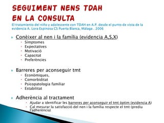  Conèixer al nen i la família (evidencia A,S,X)
 Símptomes
 Expectatives
 Motivació
 Capacitat
 Preferències
 Barreres per aconseguir tmt
 Econòmiques,
 Comorbiditat
 Psicopatologia familiar
 Estabilitat
 Adherència al tractament
 Ajudar a identificar les barreres per aconseguir el tmt òptim (evidencia A)
 Cal mesurar la satisfacció del nen i la família respecte el tmt (prediu
l'adherència)
 
