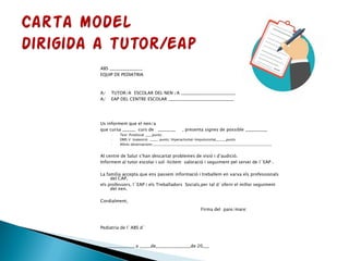 ABS _______________
EQUIP DE PEDIATRIA
A/ TUTOR/A ESCOLAR DEL NEN /A _________________________
A/ EAP DEL CENTRE ESCOLAR ______________________________
Us informem que el nen/a
que cursa ______ curs de ________ , presenta signes de possible __________
◦ Test Prodiscat ____punts;
◦ DMS V Inatenció _____ punts; Hiperactivitat-Impulssivitat______punts
◦ Altres observacions:______________________________________________________________________
Al centre de Salut s’han descartat problemes de visió i d’audició.
Informem al tutor escolar i sol·licitem valoració i seguiment pel servei de l´EAP .
La família accepta que ens passem informació i treballem en xarxa els professionals
del CAP,
els professors, l´EAP i els Treballadors Socials,per tal d´oferir el millor seguiment
del nen.
Cordialment,
Firma del pare/mare:
Pediatria de l´ABS d´
_______________, a _____de________________de 20___
 