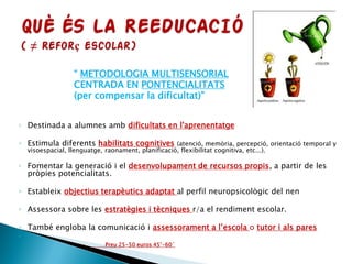 “ METODOLOGIA MULTISENSORIAL
CENTRADA EN PONTENCIALITATS
(per compensar la dificultat)”
◦ Destinada a alumnes amb dificultats en l'aprenentatge
◦ Estimula diferents habilitats cognitives (atenció, memòria, percepció, orientació temporal y
visoespacial, llenguatge, raonament, planificació, flexibilitat cognitiva, etc...).
◦ Fomentar la generació i el desenvolupament de recursos propis, a partir de les
pròpies potencialitats.
◦ Estableix objectius terapèutics adaptat al perfil neuropsicològic del nen
◦ Assessora sobre les estratègies i tècniques r/a el rendiment escolar.
◦ També engloba la comunicació i assessorament a l’escola o tutor i als pares
◦
 Preu 25-50 euros 45’-60´
 