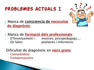  Manca de consciencia de necessitat
de diagnòstic
 Manca de formació dels professionals:
◦ D’Ensenyament i : mestres, psicopedagogs,...
◦ De Salut: pediatres i infermeres
Dificultat de diagnòstic en nens grans
◦ Comorbiditat
◦ Compensacions
 