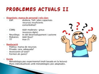  Diagnòstic: manca de personal i rols clars
◦ EAP: dislèxia, Tell i altes capacitats
recursos insuficients
comorbiditat?
◦ CSMIJ: tdah moderats- greus
(excessiu dgtic)
◦ Neuròlegs: tn del desenvolupament i autisme
◦ Pediatres: tdah lleus?
◦ ??? tnav (?)
 Reeducació
◦ Pública: manca de recursos
◦ Privada: cara, adequada?
◦ Assessoren al tutor?
◦ Formen als pares?
 Escola
◦ Metodologia poc experimental (molt basada en la lectura)
◦ Plans individualitzats amb metodologies poc adaptades.
 