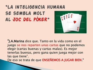 “J.A.Marina dice que. Tanto en la vida como en el
juego se nos reparten unas cartas que no podemos
elegir (cartas buenas y cartas malas). Es mejor
tenerlas buenas, pero gana quien juega mejor con
las que tiene”.
De eso se trata de que ENSEÑEMOS A JUGAR BIEN.”
 