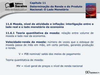 11.6 Moeda, nível de atividade e inflação: interligação entre o lado real e o lado monetário da economia 11.6.1 Teoria quantitativa da moeda:  relação entre volume de moeda e lado real da economia. Velocidade-renda da moeda:  número de vezes que o estoque de moeda passa de mão em mão, em certo período, gerando produção e renda. V = PIB nominal/ saldo dos meios de pagamento Teoria quantitativa de moeda:  MV = nível geral de preços x nível de renda nacional 