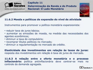11.6.2 Moeda e políticas de expansão do nível de atividade Instrumentos para promover a política monetária expansionista: reduzir taxa de juros básica; aumentar as emissões de moeda, na medida das necessidades dos agentes econômicos; diminuir a taxa do compulsório; recomprar títulos políticos no mercado; diminuir a regulamentação no mercado de crédito. Elasticidade dos investimentos em relação às taxas de juros:  resposta dos investimentos em relação à taxa de juros de mercado. 11.6.3 A relação entre a oferta monetária e o processo inflacionário:  política antiinflacionária deve centrar-se mais no controle da demanda agregada. 