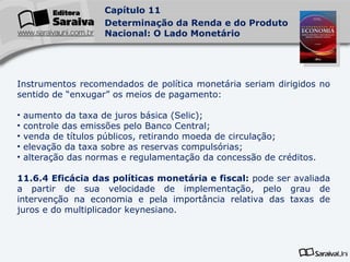 Instrumentos recomendados de política monetária seriam dirigidos no sentido de “enxugar” os meios de pagamento: aumento da taxa de juros básica (Selic); controle das emissões pelo Banco Central; venda de títulos públicos, retirando moeda de circulação; elevação da taxa sobre as reservas compulsórias; alteração das normas e regulamentação da concessão de créditos. 11.6.4 Eficácia das políticas monetária e fiscal:  pode ser avaliada a partir de sua velocidade de implementação, pelo grau de intervenção na economia e pela importância relativa das taxas de juros e do multiplicador keynesiano.  