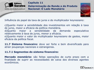 Influência do papel da taxa de juros e do multiplicador keynesiano: Quanto maior a sensibilidade dos investimentos em relação à taxa de juros, maior a eficácia da política monetária. Quanto maior a sensibilidade da demanda especulativa relativamente à taxa de juros, menor a eficácia. Quanto maior o valor do multiplicador keynesiano de gastos, maior eficácia da política fiscal. 11.7 Sistema financeiro:  deve ser forte e bem diversificado para atrair poupanças nacionais e estrangeiras. 11.7.1 Segmentos do sistema financeiro: Mercado monetário:  são feitas operações de curto prazo com a finalidade de suprir as necessidades de caixa dos diversos agentes econômicos. 