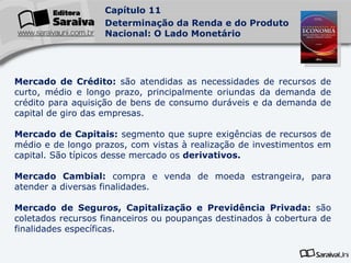 Mercado de Crédito:  são atendidas as necessidades de recursos de curto, médio e longo prazo, principalmente oriundas da demanda de crédito para aquisição de bens de consumo duráveis e da demanda de capital de giro das empresas. Mercado de Capitais:  segmento que supre exigências de recursos de médio e de longo prazos, com vistas à realização de investimentos em capital. São típicos desse mercado os  derivativos. Mercado Cambial:  compra e venda de moeda estrangeira, para atender a diversas finalidades. Mercado de Seguros, Capitalização e Previdência Privada:  são coletados recursos financeiros ou poupanças destinados à cobertura de finalidades específicas. 