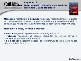 Mercados Primários e Secundários:  são, respectivamente, aqueles em que se realiza primeira compra/venda de um ativo recém-emitido e aqueles que negociam ativos financeiros já negociados anteriormente. Mercados à Vista, Futuros e Opções:   à vista:  negociam apenas ativos com preços à vista; futuros:  negociam os preços esperados de certos ativos e mercadorias para certa data futura; de opções:  negociam opções de compra/venda de determinados ativos em data futura. 