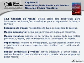 11.1 Conceito de Moeda:  objeto aceito pela coletividade para intermediar as transações econômicas para o pagamento de bens e serviços. Economia de trocas : necessidade de dupla coincidência de desejos. Moeda mercadoria : forma mais primitiva de moeda na economia. Moeda metálica:  originou-se da função de moeda dada aos metais preciosos e, depois, pela implementação da “cunhagem” da moeda. Papel-moeda:  origem na moeda-papel, quando pessoas tinham ouro e guardavam em casas especiais que emitiam um certificado de depósito. Bancos comerciais privados:  bancos passaram a emitir notas e recibos bancários que circulavam como moeda, dando origem ao papel-moeda. 